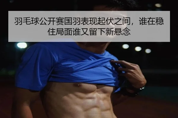 羽毛球公开赛国羽表现起伏之间，谁在稳住局面谁又留下新悬念